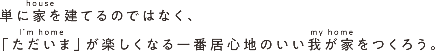 単に家(house)を建てるのではなく、「ただいま」(I'm home)が楽しくなる一番居心地のいい我が家(my home)をつくろう。